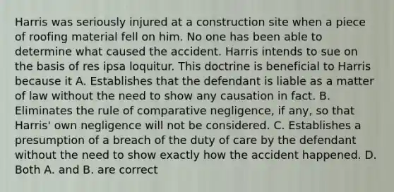 Harris was seriously injured at a construction site when a piece of roofing material fell on him. No one has been able to determine what caused the accident. Harris intends to sue on the basis of res ipsa loquitur. This doctrine is beneficial to Harris because it A. Establishes that the defendant is liable as a matter of law without the need to show any causation in fact. B. Eliminates the rule of comparative negligence, if any, so that Harris' own negligence will not be considered. C. Establishes a presumption of a breach of the duty of care by the defendant without the need to show exactly how the accident happened. D. Both A. and B. are correct