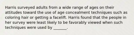 Harris surveyed adults from a wide range of ages on their attitudes toward the use of age concealment techniques such as coloring hair or getting a facelift. Harris found that the people in her survey were least likely to be favorably viewed when such techniques were used by _______.