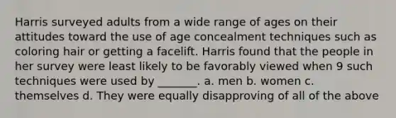 Harris surveyed adults from a wide range of ages on their attitudes toward the use of age concealment techniques such as coloring hair or getting a facelift. Harris found that the people in her survey were least likely to be favorably viewed when 9 such techniques were used by _______. a. men b. women c. themselves d. They were equally disapproving of all of the above