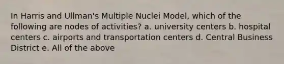 In Harris and Ullman's Multiple Nuclei Model, which of the following are nodes of activities? a. university centers b. hospital centers c. airports and transportation centers d. Central Business District e. All of the above