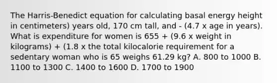 The Harris-Benedict equation for calculating basal energy height in centimeters) years old, 170 cm tall, and - (4.7 x age in years). What is expenditure for women is 655 + (9.6 x weight in kilograms) + (1.8 x the total kilocalorie requirement for a sedentary woman who is 65 weighs 61.29 kg? А. 800 to 1000 B. 1100 to 1300 C. 1400 to 1600 D. 1700 to 1900