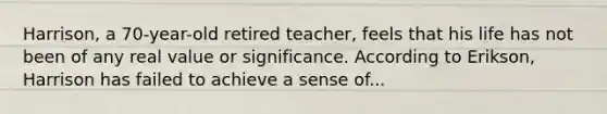 Harrison, a 70-year-old retired teacher, feels that his life has not been of any real value or significance. According to Erikson, Harrison has failed to achieve a sense of...