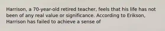 Harrison, a 70-year-old retired teacher, feels that his life has not been of any real value or significance. According to Erikson, Harrison has failed to achieve a sense of