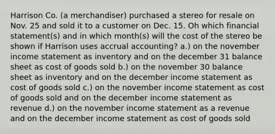 Harrison Co. (a merchandiser) purchased a stereo for resale on Nov. 25 and sold it to a customer on Dec. 15. Oh which financial statement(s) and in which month(s) will the cost of the stereo be shown if Harrison uses accrual accounting? a.) on the november income statement as inventory and on the december 31 balance sheet as cost of goods sold b.) on the november 30 balance sheet as inventory and on the december income statement as cost of goods sold c.) on the november income statement as cost of goods sold and on the december income statement as revenue d.) on the november income statement as a revenue and on the december income statement as cost of goods sold