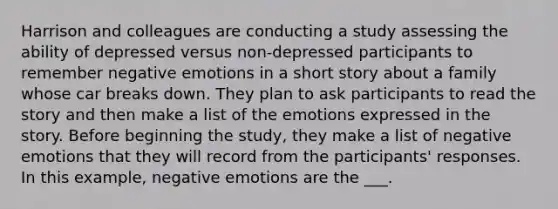 Harrison and colleagues are conducting a study assessing the ability of depressed versus non-depressed participants to remember negative emotions in a short story about a family whose car breaks down. They plan to ask participants to read the story and then make a list of the emotions expressed in the story. Before beginning the study, they make a list of negative emotions that they will record from the participants' responses. In this example, negative emotions are the ___.