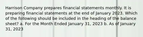 Harrison Company prepares financial statements monthly. It is preparing financial statements at the end of January 2023. Which of the following should be included in the heading of the balance sheet? a. For the Month Ended January 31, 2023 b. As of January 31, 2023