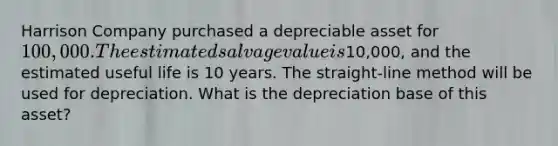 Harrison Company purchased a depreciable asset for 100,000. The estimated salvage value is10,000, and the estimated useful life is 10 years. The straight-line method will be used for depreciation. What is the depreciation base of this asset?