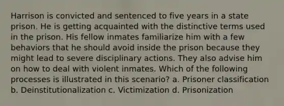 Harrison is convicted and sentenced to five years in a state prison. He is getting acquainted with the distinctive terms used in the prison. His fellow inmates familiarize him with a few behaviors that he should avoid inside the prison because they might lead to severe disciplinary actions. They also advise him on how to deal with violent inmates. Which of the following processes is illustrated in this scenario? a. Prisoner classification b. Deinstitutionalization c. Victimization d. Prisonization