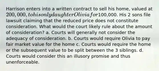 Harrison enters into a written contract to sell his home, valued at 200,000, to his only daughter Olivia for100,000. His 2 sons file lawsuit claiming that the reduced price does not constitute consideration. What would the court likely rule about the amount of consideration? a. Courts will generally not consider the adequacy of consideration. b. Courts would require Olivia to pay fair market value for the home c. Courts would require the home or the subsequent value to be split between the 3 siblings. d. Courts would consider this an illusory promise and thus unenforceable.