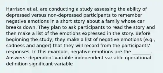 Harrison et al. are conducting a study assessing the ability of depressed versus non-depressed participants to remember negative emotions in a short story about a family whose car breaks down. They plan to ask participants to read the story and then make a list of the emotions expressed in the story. Before beginning the study, they make a list of negative emotions (e.g., sadness and anger) that they will record from the participants' responses. In this example, negative emotions are the ________. Answers: dependent variable independent variable operational definition significant variable