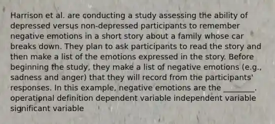 Harrison et al. are conducting a study assessing the ability of depressed versus non-depressed participants to remember negative emotions in a short story about a family whose car breaks down. They plan to ask participants to read the story and then make a list of the emotions expressed in the story. Before beginning the study, they make a list of negative emotions (e.g., sadness and anger) that they will record from the participants' responses. In this example, negative emotions are the ________. operational definition dependent variable independent variable significant variable