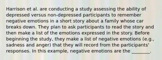 Harrison et al. are conducting a study assessing the ability of depressed versus non-depressed participants to remember negative emotions in a short story about a family whose car breaks down. They plan to ask participants to read the story and then make a list of the emotions expressed in the story. Before beginning the study, they make a list of negative emotions (e.g., sadness and anger) that they will record from the participants' responses. In this example, negative emotions are the ________.