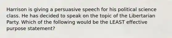 Harrison is giving a persuasive speech for his political science class. He has decided to speak on the topic of the Libertarian Party. Which of the following would be the LEAST effective purpose statement?