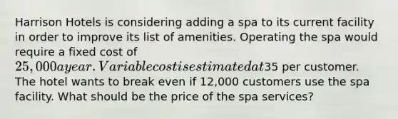 Harrison Hotels is considering adding a spa to its current facility in order to improve its list of amenities. Operating the spa would require a fixed cost of 25,000 a year. Variable cost is estimated at35 per customer. The hotel wants to break even if 12,000 customers use the spa facility. What should be the price of the spa services?