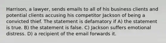 Harrison, a lawyer, sends emails to all of his business clients and potential clients accusing his competitor Jackson of being a convicted thief. The statement is defamatory if A) the statement is true. B) the statement is false. C) Jackson suffers emotional distress. D) a recipient of the email forwards it.