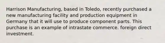 Harrison Manufacturing, based in Toledo, recently purchased a new manufacturing facility and production equipment in Germany that it will use to produce component parts. This purchase is an example of intrastate commerce. foreign direct investment.