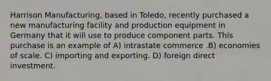 Harrison Manufacturing, based in Toledo, recently purchased a new manufacturing facility and production equipment in Germany that it will use to produce component parts. This purchase is an example of A) intrastate commerce .B) economies of scale. C) importing and exporting. D) foreign direct investment.