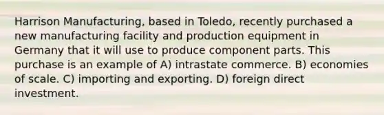 Harrison Manufacturing, based in Toledo, recently purchased a new manufacturing facility and production equipment in Germany that it will use to produce component parts. This purchase is an example of A) intrastate commerce. B) economies of scale. C) importing and exporting. D) foreign direct investment.