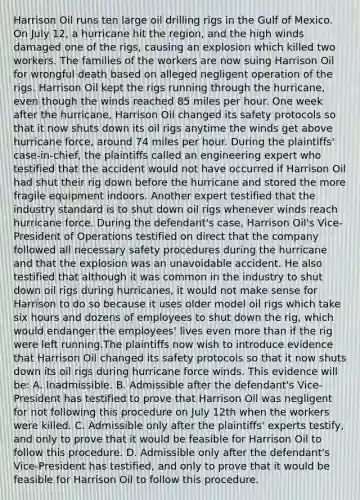 Harrison Oil runs ten large oil drilling rigs in the Gulf of Mexico. On July 12, a hurricane hit the region, and the high winds damaged one of the rigs, causing an explosion which killed two workers. The families of the workers are now suing Harrison Oil for wrongful death based on alleged negligent operation of the rigs. Harrison Oil kept the rigs running through the hurricane, even though the winds reached 85 miles per hour. One week after the hurricane, Harrison Oil changed its safety protocols so that it now shuts down its oil rigs anytime the winds get above hurricane force, around 74 miles per hour. During the plaintiffs' case-in-chief, the plaintiffs called an engineering expert who testified that the accident would not have occurred if Harrison Oil had shut their rig down before the hurricane and stored the more fragile equipment indoors. Another expert testified that the industry standard is to shut down oil rigs whenever winds reach hurricane force. During the defendant's case, Harrison Oil's Vice-President of Operations testified on direct that the company followed all necessary safety procedures during the hurricane and that the explosion was an unavoidable accident. He also testified that although it was common in the industry to shut down oil rigs during hurricanes, it would not make sense for Harrison to do so because it uses older model oil rigs which take six hours and dozens of employees to shut down the rig, which would endanger the employees' lives even more than if the rig were left running.The plaintiffs now wish to introduce evidence that Harrison Oil changed its safety protocols so that it now shuts down its oil rigs during hurricane force winds. This evidence will be: A. Inadmissible. B. Admissible after the defendant's Vice-President has testified to prove that Harrison Oil was negligent for not following this procedure on July 12th when the workers were killed. C. Admissible only after the plaintiffs' experts testify, and only to prove that it would be feasible for Harrison Oil to follow this procedure. D. Admissible only after the defendant's Vice-President has testified, and only to prove that it would be feasible for Harrison Oil to follow this procedure.