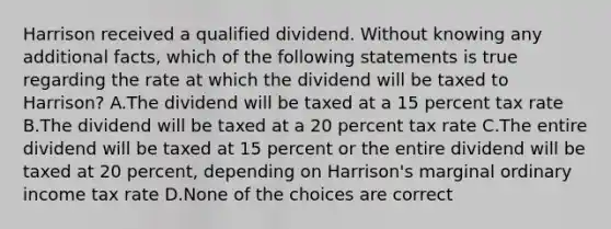 Harrison received a qualified dividend. Without knowing any additional facts, which of the following statements is true regarding the rate at which the dividend will be taxed to Harrison? A.The dividend will be taxed at a 15 percent tax rate B.The dividend will be taxed at a 20 percent tax rate C.The entire dividend will be taxed at 15 percent or the entire dividend will be taxed at 20 percent, depending on Harrison's marginal ordinary income tax rate D.None of the choices are correct