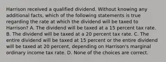 Harrison received a qualified dividend. Without knowing any additional facts, which of the following statements is true regarding the rate at which the dividend will be taxed to Harrison? A. The dividend will be taxed at a 15 percent tax rate. B. The dividend will be taxed at a 20 percent tax rate. C. The entire dividend will be taxed at 15 percent or the entire dividend will be taxed at 20 percent, depending on Harrison's marginal ordinary income tax rate. D. None of the choices are correct.