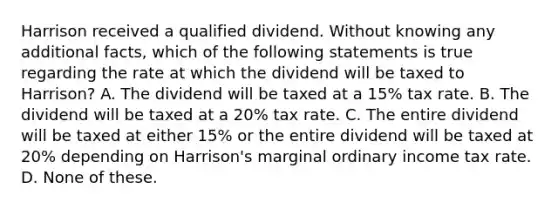 Harrison received a qualified dividend. Without knowing any additional facts, which of the following statements is true regarding the rate at which the dividend will be taxed to Harrison? A. The dividend will be taxed at a 15% tax rate. B. The dividend will be taxed at a 20% tax rate. C. The entire dividend will be taxed at either 15% or the entire dividend will be taxed at 20% depending on Harrison's marginal ordinary income tax rate. D. None of these.