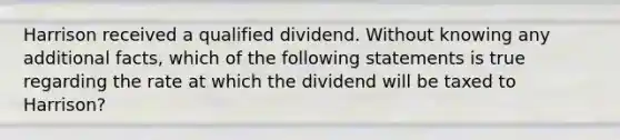 Harrison received a qualified dividend. Without knowing any additional facts, which of the following statements is true regarding the rate at which the dividend will be taxed to Harrison?