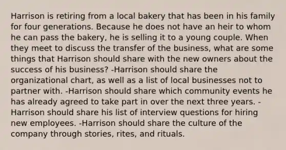 Harrison is retiring from a local bakery that has been in his family for four generations. Because he does not have an heir to whom he can pass the bakery, he is selling it to a young couple. When they meet to discuss the transfer of the business, what are some things that Harrison should share with the new owners about the success of his business? -Harrison should share the organizational chart, as well as a list of local businesses not to partner with. -Harrison should share which community events he has already agreed to take part in over the next three years. -Harrison should share his list of interview questions for hiring new employees. -Harrison should share the culture of the company through stories, rites, and rituals.