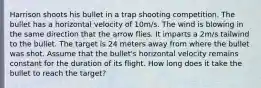 Harrison shoots his bullet in a trap shooting competition. The bullet has a horizontal velocity of 10m/s. The wind is blowing in the same direction that the arrow flies. It imparts a 2m/s tailwind to the bullet. The target is 24 meters away from where the bullet was shot. Assume that the bullet's horizontal velocity remains constant for the duration of its flight. How long does it take the bullet to reach the target?