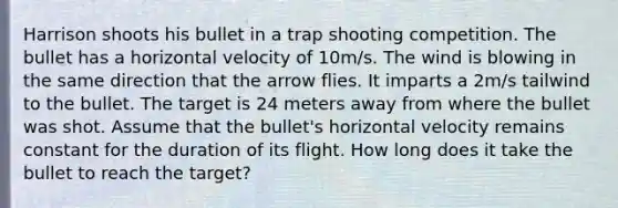 Harrison shoots his bullet in a trap shooting competition. The bullet has a horizontal velocity of 10m/s. The wind is blowing in the same direction that the arrow flies. It imparts a 2m/s tailwind to the bullet. The target is 24 meters away from where the bullet was shot. Assume that the bullet's horizontal velocity remains constant for the duration of its flight. How long does it take the bullet to reach the target?