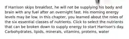 If Harrison skips breakfast, he will not be supplying his body and brain with any fuel after an overnight fast. His morning energy levels may be low. In this chapter, you learned about the roles of the six essential classes of nutrients. Click to select the nutrients that can be broken down to supply energy to start Harrison's day. Carbohydrates, lipids, minerals, vitamins, proteins, water