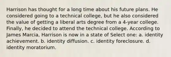 Harrison has thought for a long time about his future plans. He considered going to a technical college, but he also considered the value of getting a liberal arts degree from a 4-year college. Finally, he decided to attend the technical college. According to James Marcia, Harrison is now in a state of Select one: a. identity achievement. b. identity diffusion. c. identity foreclosure. d. identity moratorium.