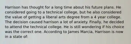 Harrison has thought for a long time about his future plans. He considered going to a technical college, but he also considered the value of getting a liberal arts degree from a 4 year college. The decision caused harrison a lot of anxiety. Finally, he decided to attend the technical college. He is still wondering if his choice was the correct one. According to James Marcia, Harrison is now in a state of: