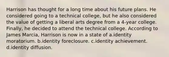 Harrison has thought for a long time about his future plans. He considered going to a technical college, but he also considered the value of getting a liberal arts degree from a 4-year college. Finally, he decided to attend the technical college. According to James Marcia, Harrison is now in a state of a.identity moratorium. b.identity foreclosure. c.identity achievement. d.identity diffusion.