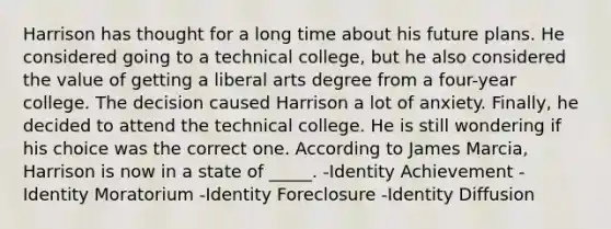 Harrison has thought for a long time about his future plans. He considered going to a technical college, but he also considered the value of getting a liberal arts degree from a four-year college. The decision caused Harrison a lot of anxiety. Finally, he decided to attend the technical college. He is still wondering if his choice was the correct one. According to James Marcia, Harrison is now in a state of _____. -Identity Achievement -Identity Moratorium -Identity Foreclosure -Identity Diffusion