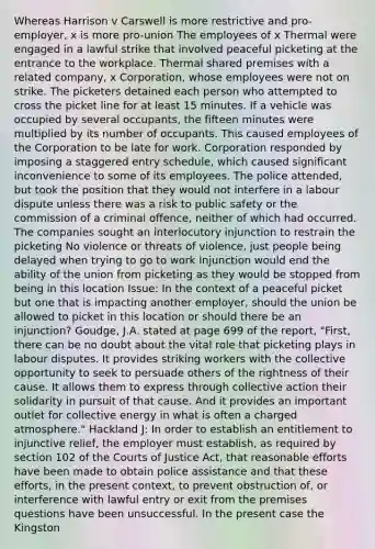 Whereas Harrison v Carswell is more restrictive and pro-employer, x is more pro-union The employees of x Thermal were engaged in a lawful strike that involved peaceful picketing at the entrance to the workplace. Thermal shared premises with a related company, x Corporation, whose employees were not on strike. The picketers detained each person who attempted to cross the picket line for at least 15 minutes. If a vehicle was occupied by several occupants, the fifteen minutes were multiplied by its number of occupants. This caused employees of the Corporation to be late for work. Corporation responded by imposing a staggered entry schedule, which caused significant inconvenience to some of its employees. The police attended, but took the position that they would not interfere in a labour dispute unless there was a risk to public safety or the commission of a criminal offence, neither of which had occurred. The companies sought an interlocutory injunction to restrain the picketing No violence or threats of violence, just people being delayed when trying to go to work Injunction would end the ability of the union from picketing as they would be stopped from being in this location Issue: In the context of a peaceful picket but one that is impacting another employer, should the union be allowed to picket in this location or should there be an injunction? Goudge, J.A. stated at page 699 of the report, "First, there can be no doubt about the vital role that picketing plays in labour disputes. It provides striking workers with the collective opportunity to seek to persuade others of the rightness of their cause. It allows them to express through collective action their solidarity in pursuit of that cause. And it provides an important outlet for collective energy in what is often a charged atmosphere." Hackland J: In order to establish an entitlement to injunctive relief, the employer must establish, as required by section 102 of the Courts of Justice Act, that reasonable efforts have been made to obtain police assistance and that these efforts, in the present context, to prevent obstruction of, or interference with lawful entry or exit from the premises questions have been unsuccessful. In the present case the Kingston