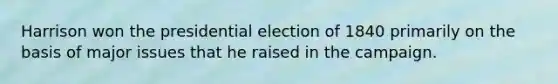Harrison won the presidential election of 1840 primarily on the basis of major issues that he raised in the campaign.