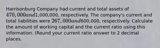 Harrisonburg Company had current and total assets of 470,000 and1,000,000, respectively. The company's current and total liabilities were 267,000 and600,000, respectively. Calculate the amount of working capital and the current ratio using this information. (Round your current ratio answer to 2 decimal places.