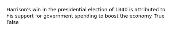 Harrison's win in the presidential election of 1840 is attributed to his support for government spending to boost the economy. True False