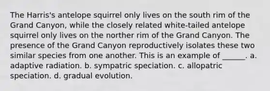 The Harris's antelope squirrel only lives on the south rim of the Grand Canyon, while the closely related white-tailed antelope squirrel only lives on the norther rim of the Grand Canyon. The presence of the Grand Canyon reproductively isolates these two similar species from one another. This is an example of ______. a. adaptive radiation. b. sympatric speciation. c. allopatric speciation. d. gradual evolution.