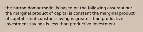 the harrod domar model is based on the following assumption: the marginal product of capital is constant the marginal product of capital is not constant saving is greater than productive investment savings is less than productive investment