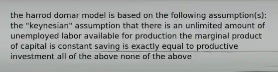 the harrod domar model is based on the following assumption(s): the "keynesian" assumption that there is an unlimited amount of unemployed labor available for production the marginal product of capital is constant saving is exactly equal to productive investment all of the above none of the above