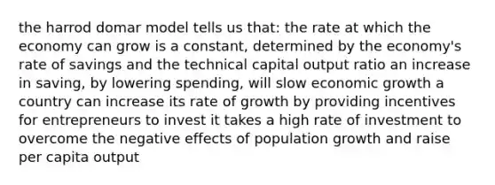 the harrod domar model tells us that: the rate at which the economy can grow is a constant, determined by the economy's rate of savings and the technical capital output ratio an increase in saving, by lowering spending, will slow economic growth a country can increase its rate of growth by providing incentives for entrepreneurs to invest it takes a high rate of investment to overcome the negative effects of population growth and raise per capita output