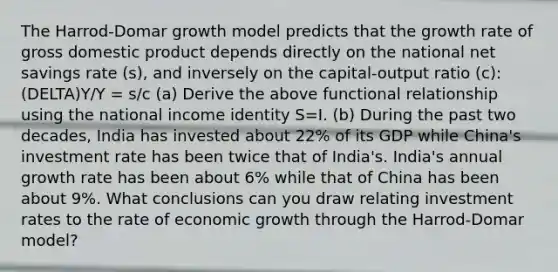 The Harrod-Domar growth model predicts that the growth rate of gross domestic product depends directly on the national net savings rate (s), and inversely on the capital-output ratio (c): (DELTA)Y/Y = s/c (a) Derive the above functional relationship using the national income identity S=I. (b) During the past two decades, India has invested about 22% of its GDP while China's investment rate has been twice that of India's. India's annual growth rate has been about 6% while that of China has been about 9%. What conclusions can you draw relating investment rates to the rate of economic growth through the Harrod-Domar model?