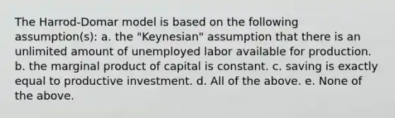 The Harrod-Domar model is based on the following assumption(s): a. the "Keynesian" assumption that there is an unlimited amount of unemployed labor available for production. b. the marginal product of capital is constant. c. saving is exactly equal to productive investment. d. All of the above. e. None of the above.