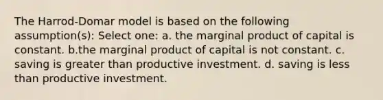 The Harrod-Domar model is based on the following assumption(s): Select one: a. the marginal product of capital is constant. b.the marginal product of capital is not constant. c. saving is greater than productive investment. d. saving is less than productive investment.