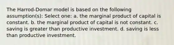 The Harrod-Domar model is based on the following assumption(s): Select one: a. the marginal product of capital is constant. b. the marginal product of capital is not constant. c. saving is greater than productive investment. d. saving is less than productive investment.