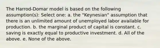 The Harrod-Domar model is based on the following assumption(s): Select one: a. the "Keynesian" assumption that there is an unlimited amount of unemployed labor available for production. b. the marginal product of capital is constant. c. saving is exactly equal to productive investment. d. All of the above. e. None of the above.