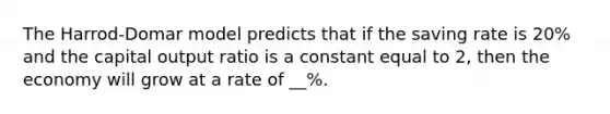 The Harrod-Domar model predicts that if the saving rate is 20% and the capital output ratio is a constant equal to 2, then the economy will grow at a rate of __%.