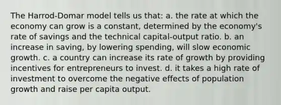 The Harrod-Domar model tells us that: a. the rate at which the economy can grow is a constant, determined by the economy's rate of savings and the technical capital-output ratio. b. an increase in saving, by lowering spending, will slow economic growth. c. a country can increase its rate of growth by providing incentives for entrepreneurs to invest. d. it takes a high rate of investment to overcome the negative effects of population growth and raise per capita output.